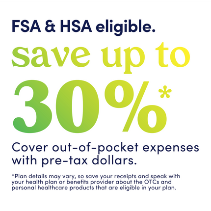 Graphic that reads: FSA &HSA eligible. Save up to 30%. Cover out-of-pocket expenses with pre-tax dollars. Plan details may vary, so save your receipts and speak with your health plan or benefits provider about the OTCs and personal healthcare products that are eligible in your plan.