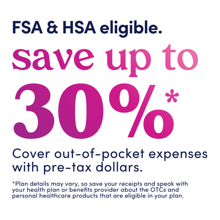 Graphic that reads: FSA &HSA eligible. Save up to 30%. Cover out-of-pocket expenses with pre-tax dollars. *Plan details may vary, so save your receipts and speak with your health plan or benefits provider about the OTCs and personal healthcare products that are eligible in your plan.