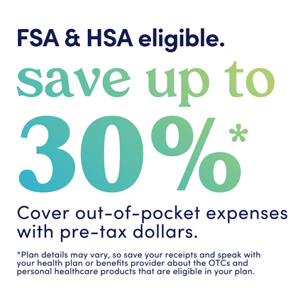 Graphic that reads: FSA and HSA eligible. Save up to 30%. Cover out-of-pocket expenses with pre-tax dollars. Plan details may vary, so save your receipts and speak with your health plan or benefits provider about the OTCs and personal healthcare products that are eligible in your plan.